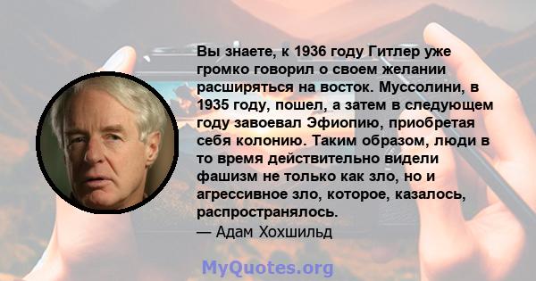 Вы знаете, к 1936 году Гитлер уже громко говорил о своем желании расширяться на восток. Муссолини, в 1935 году, пошел, а затем в следующем году завоевал Эфиопию, приобретая себя колонию. Таким образом, люди в то время