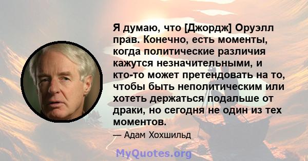 Я думаю, что [Джордж] Оруэлл прав. Конечно, есть моменты, когда политические различия кажутся незначительными, и кто-то может претендовать на то, чтобы быть неполитическим или хотеть держаться подальше от драки, но