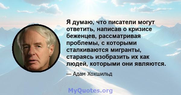 Я думаю, что писатели могут ответить, написав о кризисе беженцев, рассматривая проблемы, с которыми сталкиваются мигранты, стараясь изобразить их как людей, которыми они являются.