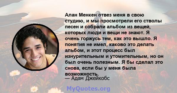 Алан Менкен отвез меня в свою студию, и мы просмотрели его стволы песен и собрали альбом из вещей, которых люди и вещи не знают. Я очень горжусь тем, как это вышло. Я понятия не имел, каково это делать альбом, и этот