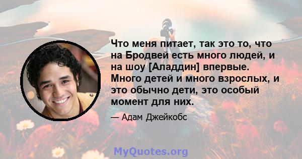 Что меня питает, так это то, что на Бродвей есть много людей, и на шоу [Аладдин] впервые. Много детей и много взрослых, и это обычно дети, это особый момент для них.