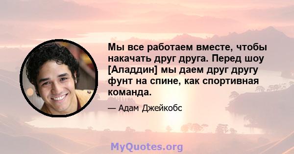 Мы все работаем вместе, чтобы накачать друг друга. Перед шоу [Аладдин] мы даем друг другу фунт на спине, как спортивная команда.