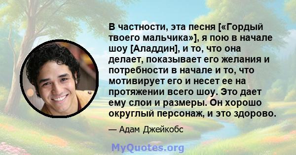 В частности, эта песня [«Гордый твоего мальчика»], я пою в начале шоу [Аладдин], и то, что она делает, показывает его желания и потребности в начале и то, что мотивирует его и несет ее на протяжении всего шоу. Это дает