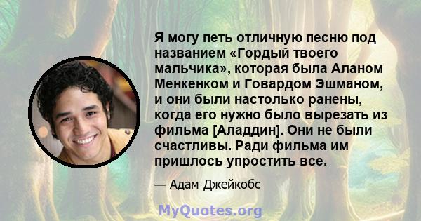 Я могу петь отличную песню под названием «Гордый твоего мальчика», которая была Аланом Менкенком и Говардом Эшманом, и они были настолько ранены, когда его нужно было вырезать из фильма [Аладдин]. Они не были счастливы. 