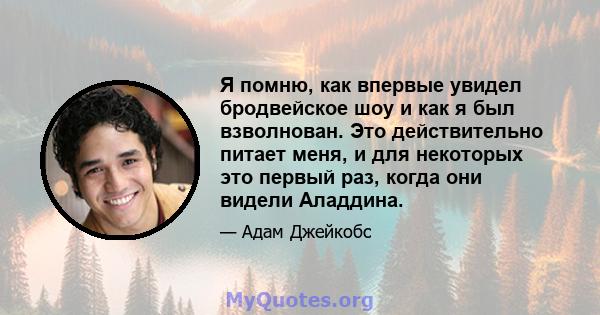 Я помню, как впервые увидел бродвейское шоу и как я был взволнован. Это действительно питает меня, и для некоторых это первый раз, когда они видели Аладдина.