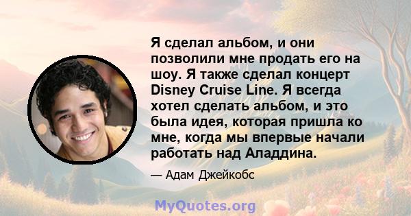 Я сделал альбом, и они позволили мне продать его на шоу. Я также сделал концерт Disney Cruise Line. Я всегда хотел сделать альбом, и это была идея, которая пришла ко мне, когда мы впервые начали работать над Аладдина.