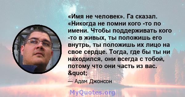 «Имя не человек». Га сказал. «Никогда не помни кого -то по имени. Чтобы поддерживать кого -то в живых, ты положишь его внутрь, ты положишь их лицо на свое сердце. Тогда, где бы ты ни находился, они всегда с тобой,