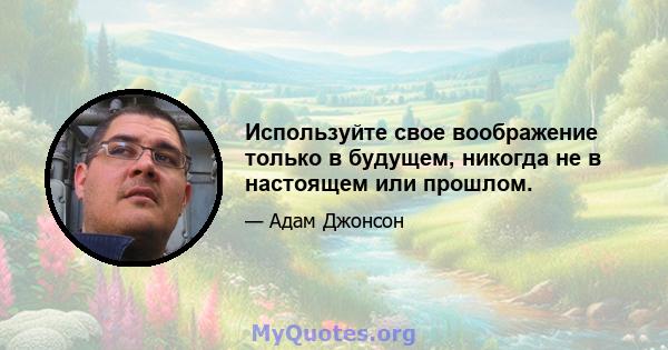 Используйте свое воображение только в будущем, никогда не в настоящем или прошлом.