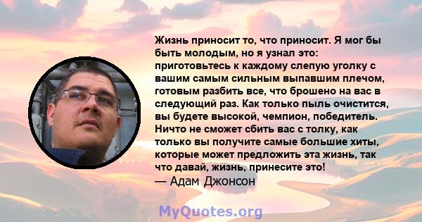 Жизнь приносит то, что приносит. Я мог бы быть молодым, но я узнал это: приготовьтесь к каждому слепую уголку с вашим самым сильным выпавшим плечом, готовым разбить все, что брошено на вас в следующий раз. Как только