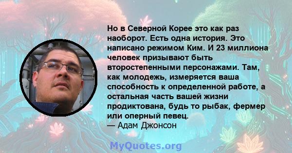 Но в Северной Корее это как раз наоборот. Есть одна история. Это написано режимом Ким. И 23 миллиона человек призывают быть второстепенными персонажами. Там, как молодежь, измеряется ваша способность к определенной