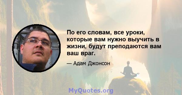 По его словам, все уроки, которые вам нужно выучить в жизни, будут преподаются вам ваш враг.