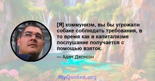 [Я] коммунизм, вы бы угрожали собаке соблюдать требования, в то время как в капитализме послушание получается с помощью взяток.