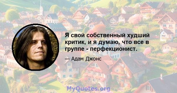 Я свой собственный худший критик, и я думаю, что все в группе - перфекционист.