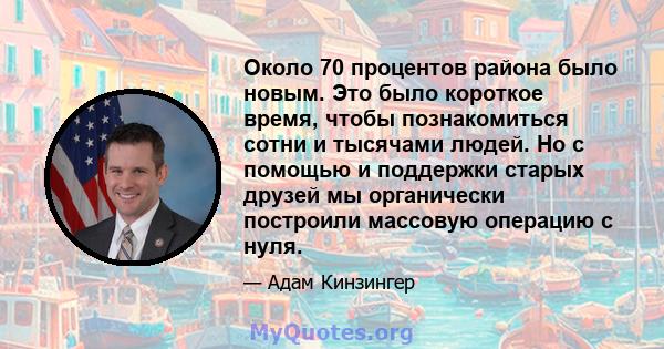 Около 70 процентов района было новым. Это было короткое время, чтобы познакомиться сотни и тысячами людей. Но с помощью и поддержки старых друзей мы органически построили массовую операцию с нуля.