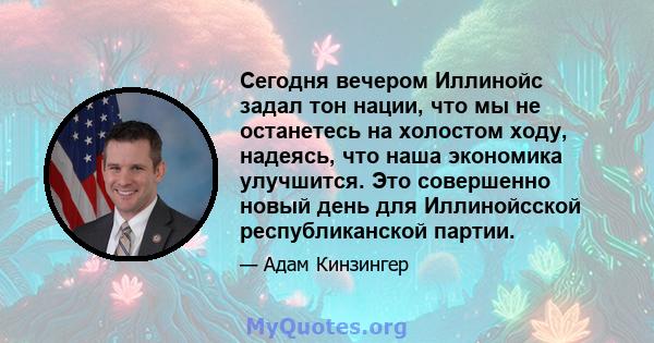 Сегодня вечером Иллинойс задал тон нации, что мы не останетесь на холостом ходу, надеясь, что наша экономика улучшится. Это совершенно новый день для Иллинойсской республиканской партии.