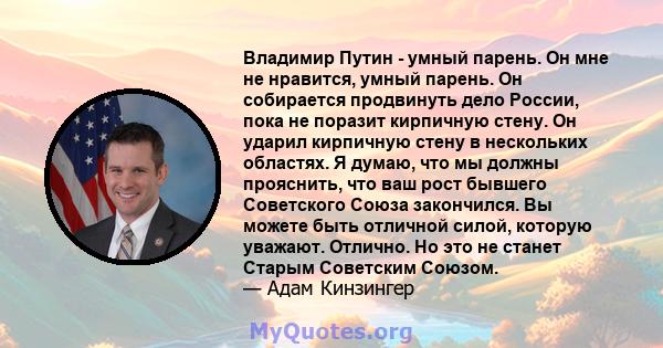 Владимир Путин - умный парень. Он мне не нравится, умный парень. Он собирается продвинуть дело России, пока не поразит кирпичную стену. Он ударил кирпичную стену в нескольких областях. Я думаю, что мы должны прояснить,