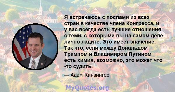 Я встречаюсь с послами из всех стран в качестве члена Конгресса, и у вас всегда есть лучшие отношения с теми, с которыми вы на самом деле лично ладите. Это имеет значение. Так что, если между Дональдом Трампом и