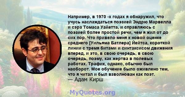 Например, в 1970 -х годах я обнаружил, что учусь наслаждаться поэзией Эндрю Марвелла и сэра Томаса Уайетта, и справляюсь с поэзией более простой речи, чем я жил от до сих пор. Что привело меня к новой оценке среднего