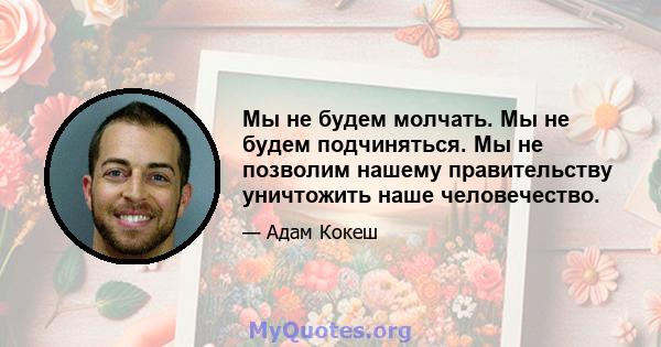 Мы не будем молчать. Мы не будем подчиняться. Мы не позволим нашему правительству уничтожить наше человечество.