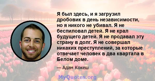 Я был здесь, и я загрузил дробовик в день независимости, но я никого не убивал. Я не беспиловал детей. Я не крал будущего детей. Я не продавал эту страну в долг. Я не совершал никаких преступлений, за которые отвечает