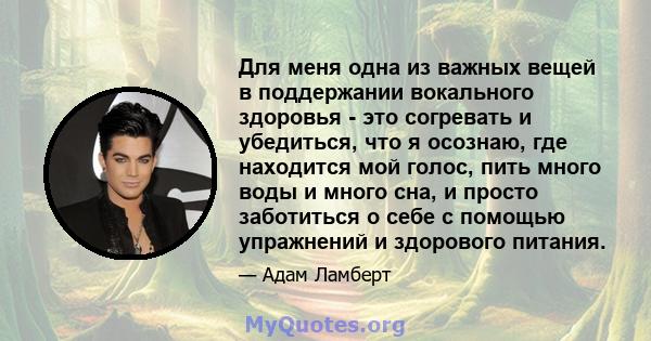 Для меня одна из важных вещей в поддержании вокального здоровья - это согревать и убедиться, что я осознаю, где находится мой голос, пить много воды и много сна, и просто заботиться о себе с помощью упражнений и