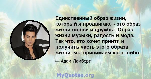 Единственный образ жизни, который я продвигаю, - это образ жизни любви и дружбы. Образ жизни музыки, радость и мода. Так что, кто хочет прийти и получить часть этого образа жизни, мы принимаем кого -либо.