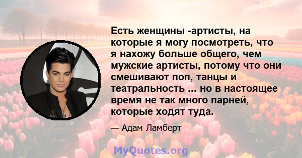 Есть женщины -артисты, на которые я могу посмотреть, что я нахожу больше общего, чем мужские артисты, потому что они смешивают поп, танцы и театральность ... но в настоящее время не так много парней, которые ходят туда.