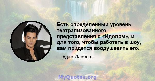 Есть определенный уровень театрализованного представления с «Идолом», и для того, чтобы работать в шоу, вам придется воодушевить его.