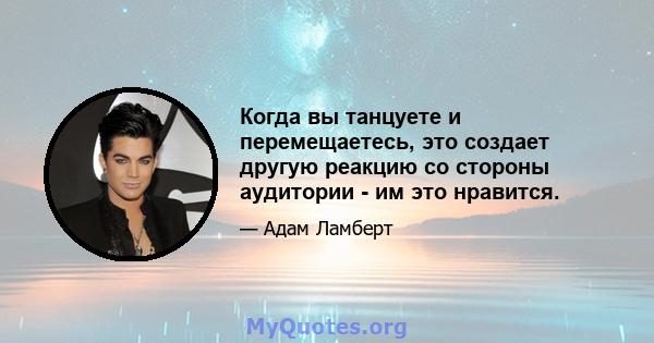 Когда вы танцуете и перемещаетесь, это создает другую реакцию со стороны аудитории - им это нравится.