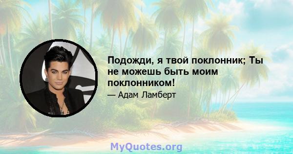 Подожди, я твой поклонник; Ты не можешь быть моим поклонником!