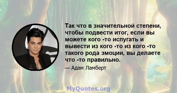 Так что в значительной степени, чтобы подвести итог, если вы можете кого -то испугать и вывести из кого -то из кого -то такого рода эмоции, вы делаете что -то правильно.