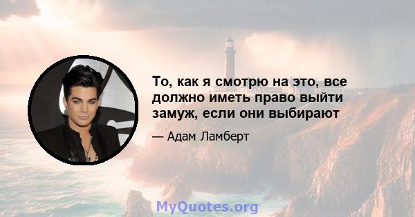 То, как я смотрю на это, все должно иметь право выйти замуж, если они выбирают