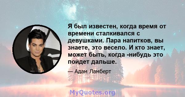 Я был известен, когда время от времени сталкивался с девушками. Пара напитков, вы знаете, это весело. И кто знает, может быть, когда -нибудь это пойдет дальше.