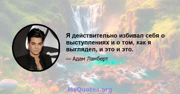 Я действительно избивал себя о выступлениях и о том, как я выглядел, и это и это.