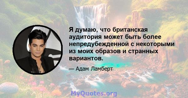 Я думаю, что британская аудитория может быть более непредубежденной с некоторыми из моих образов и странных вариантов.