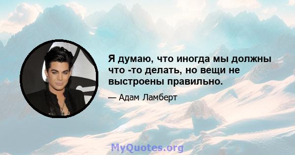 Я думаю, что иногда мы должны что -то делать, но вещи не выстроены правильно.