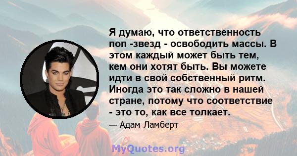 Я думаю, что ответственность поп -звезд - освободить массы. В этом каждый может быть тем, кем они хотят быть. Вы можете идти в свой собственный ритм. Иногда это так сложно в нашей стране, потому что соответствие - это