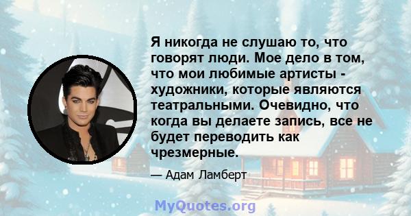 Я никогда не слушаю то, что говорят люди. Мое дело в том, что мои любимые артисты - художники, которые являются театральными. Очевидно, что когда вы делаете запись, все не будет переводить как чрезмерные.