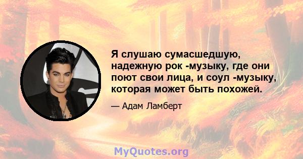 Я слушаю сумасшедшую, надежную рок -музыку, где они поют свои лица, и соул -музыку, которая может быть похожей.