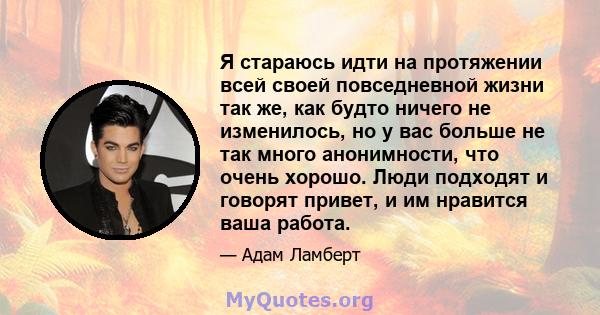 Я стараюсь идти на протяжении всей своей повседневной жизни так же, как будто ничего не изменилось, но у вас больше не так много анонимности, что очень хорошо. Люди подходят и говорят привет, и им нравится ваша работа.