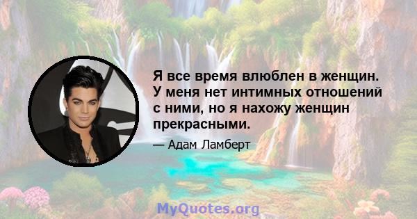 Я все время влюблен в женщин. У меня нет интимных отношений с ними, но я нахожу женщин прекрасными.