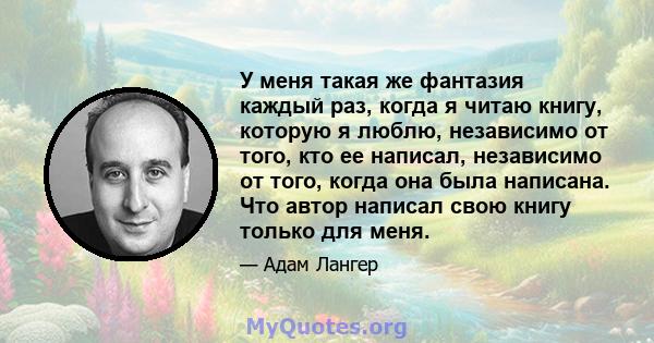 У меня такая же фантазия каждый раз, когда я читаю книгу, которую я люблю, независимо от того, кто ее написал, независимо от того, когда она была написана. Что автор написал свою книгу только для меня.