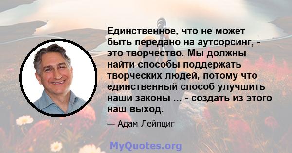 Единственное, что не может быть передано на аутсорсинг, - это творчество. Мы должны найти способы поддержать творческих людей, потому что единственный способ улучшить наши законы ... - создать из этого наш выход.