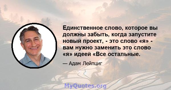 Единственное слово, которое вы должны забыть, когда запустите новый проект, - это слово «я» - вам нужно заменить это слово «я» идеей «Все остальные.