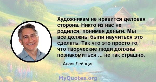 Художникам не нравится деловая сторона. Никто из нас не родился, понимая деньги. Мы все должны были научиться это сделать. Так что это просто то, что творческие люди должны познакомиться ... не так страшно.