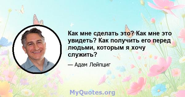 Как мне сделать это? Как мне это увидеть? Как получить его перед людьми, которым я хочу служить?