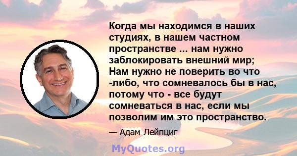 Когда мы находимся в наших студиях, в нашем частном пространстве ... нам нужно заблокировать внешний мир; Нам нужно не поверить во что -либо, что сомневалось бы в нас, потому что - все будут сомневаться в нас, если мы