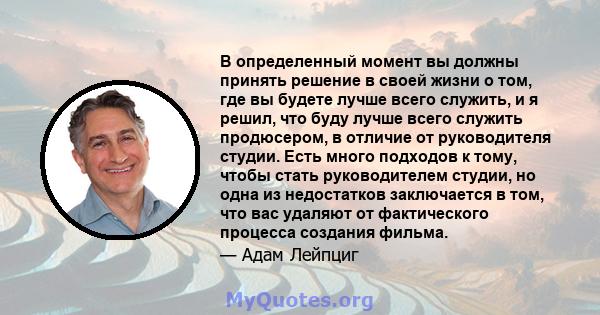 В определенный момент вы должны принять решение в своей жизни о том, где вы будете лучше всего служить, и я решил, что буду лучше всего служить продюсером, в отличие от руководителя студии. Есть много подходов к тому,