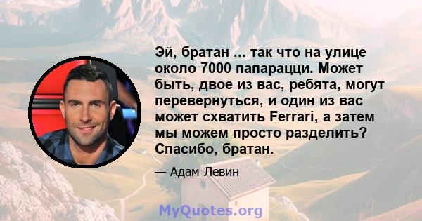 Эй, братан ... так что на улице около 7000 папарацци. Может быть, двое из вас, ребята, могут перевернуться, и один из вас может схватить Ferrari, а затем мы можем просто разделить? Спасибо, братан.