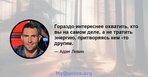 Гораздо интереснее охватить, кто вы на самом деле, а не тратить энергию, притворяясь кем -то другим.